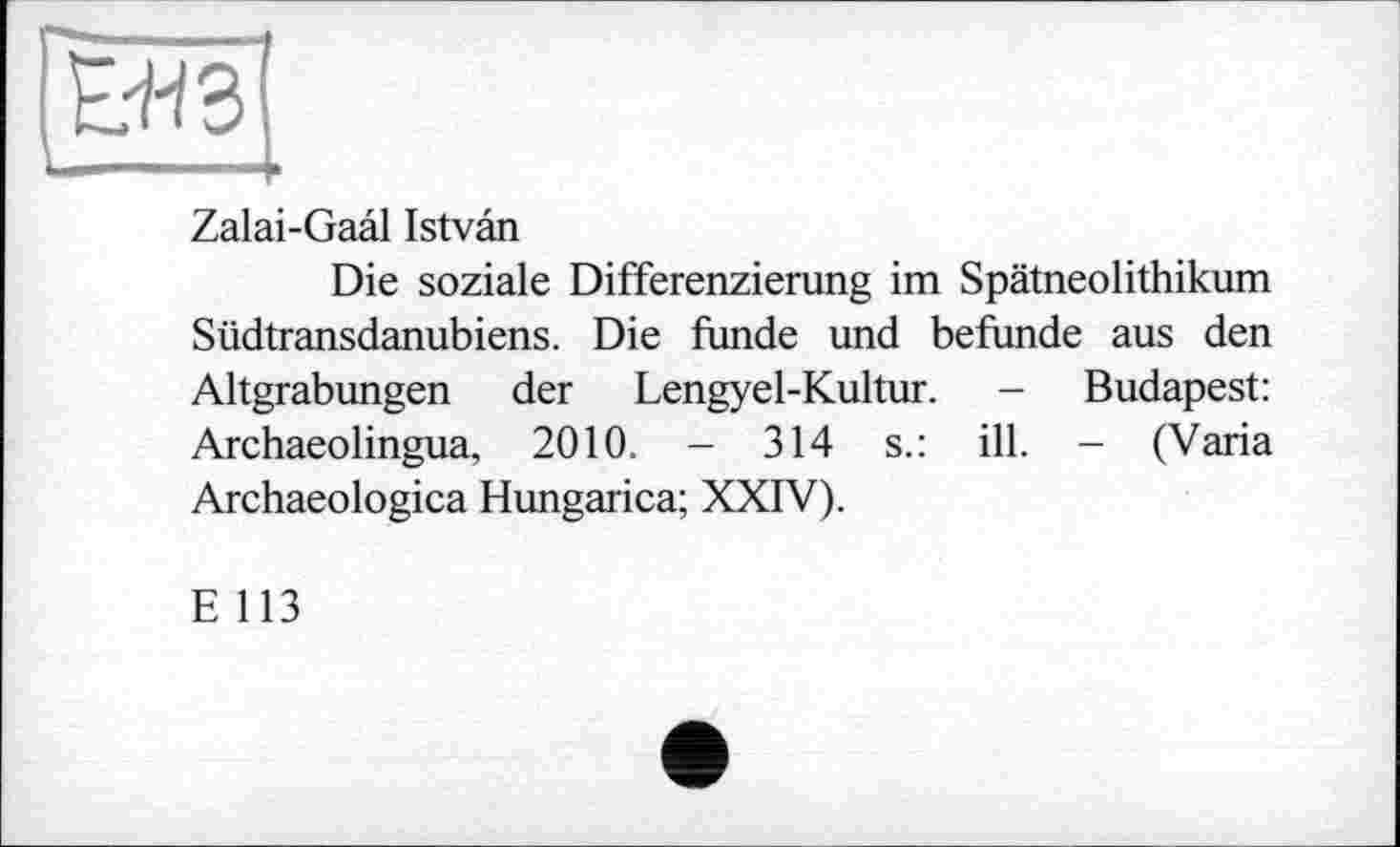 ﻿Zalai-Gaal Istvân
Die soziale Differenzierung im Spätneolithikum Südtransdanubiens. Die funde und befunde aus den Altgrabungen der Lengyel-Kultur. - Budapest: Archaeolingua, 2010. - 314 s.: ill. - (Varia Archaeologica Hungarica; XXIV).
E 113